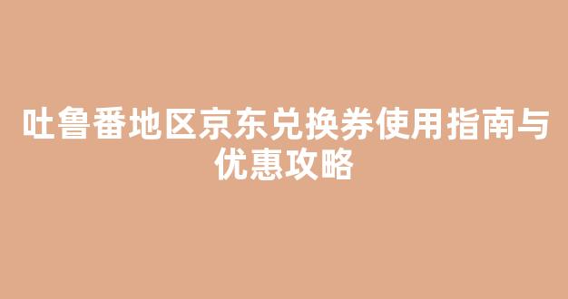 吐鲁番地区京东兑换券使用指南与优惠攻略
