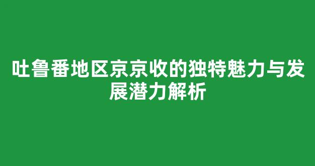 吐鲁番地区京京收的独特魅力与发展潜力解析