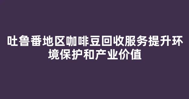 吐鲁番地区咖啡豆回收服务提升环境保护和产业价值