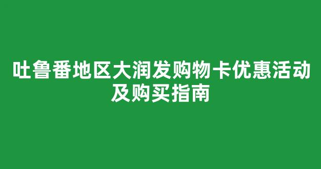吐鲁番地区大润发购物卡优惠活动及购买指南