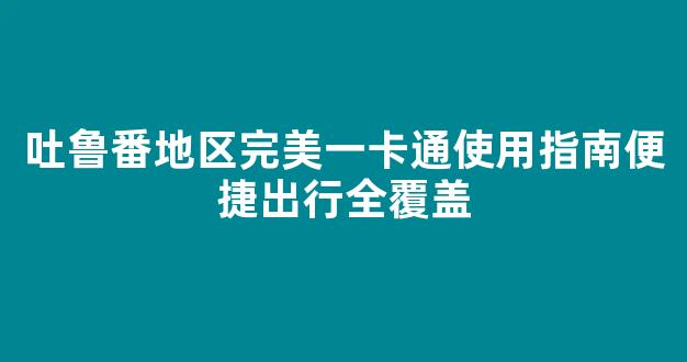 吐鲁番地区完美一卡通使用指南便捷出行全覆盖