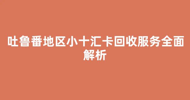 吐鲁番地区小十汇卡回收服务全面解析