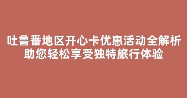 吐鲁番地区开心卡优惠活动全解析助您轻松享受独特旅行体验