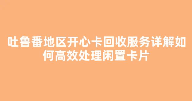 吐鲁番地区开心卡回收服务详解如何高效处理闲置卡片