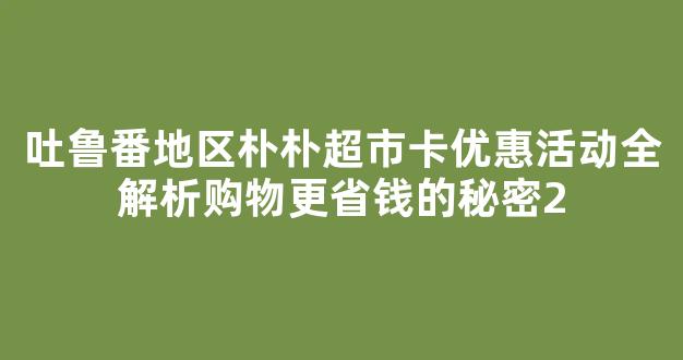 吐鲁番地区朴朴超市卡优惠活动全解析购物更省钱的秘密