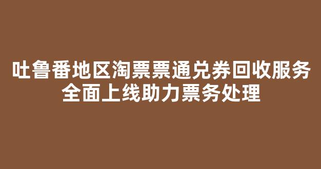 吐鲁番地区淘票票通兑券回收服务全面上线助力票务处理