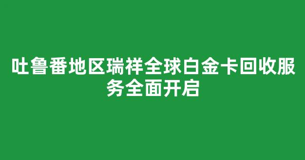 吐鲁番地区瑞祥全球白金卡回收服务全面开启