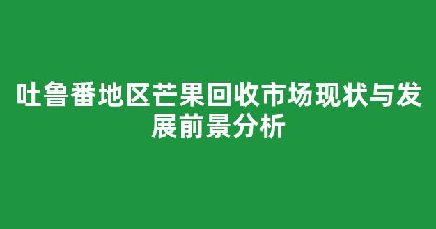 吐鲁番地区芒果回收市场现状与发展前景分析