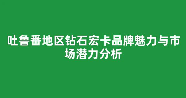 吐鲁番地区钻石宏卡品牌魅力与市场潜力分析