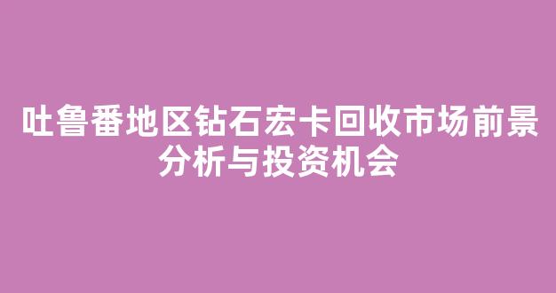 吐鲁番地区钻石宏卡回收市场前景分析与投资机会