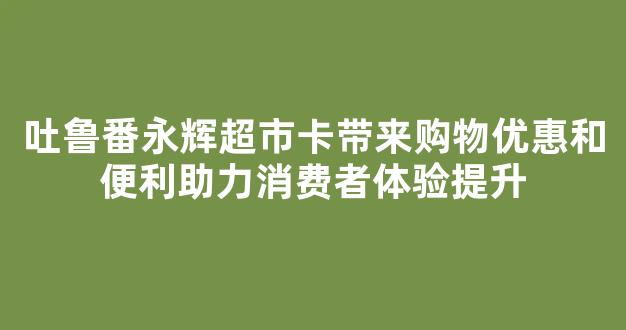 吐鲁番永辉超市卡带来购物优惠和便利助力消费者体验提升