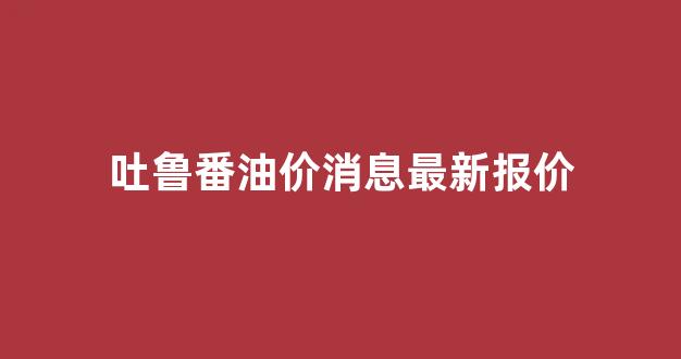 吐鲁番油价消息最新报价_吐鲁番市今日油价