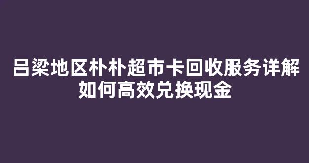吕梁地区朴朴超市卡回收服务详解如何高效兑换现金