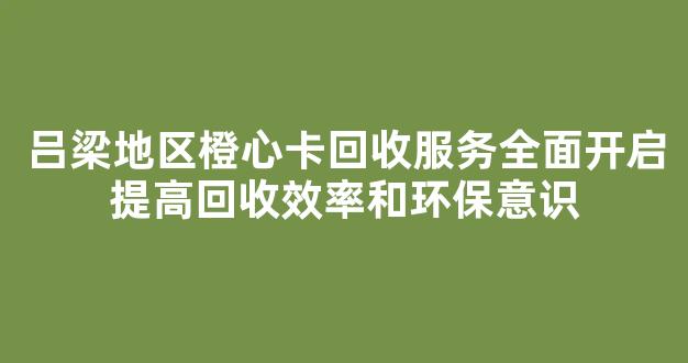 吕梁地区橙心卡回收服务全面开启提高回收效率和环保意识