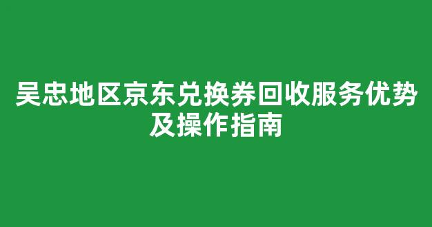 吴忠地区京东兑换券回收服务优势及操作指南