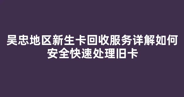 吴忠地区新生卡回收服务详解如何安全快速处理旧卡