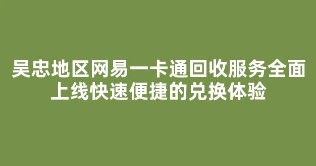吴忠地区网易一卡通回收服务全面上线快速便捷的兑换体验