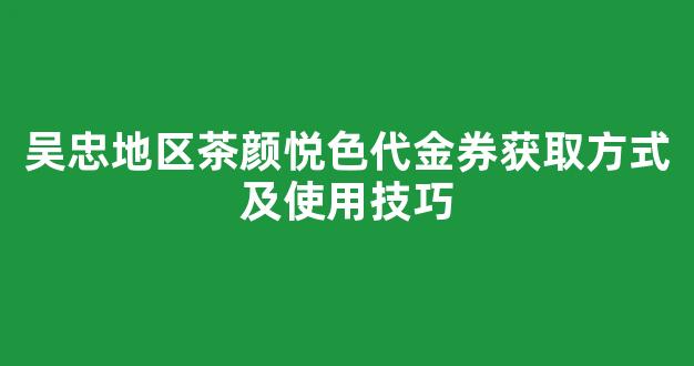 吴忠地区茶颜悦色代金券获取方式及使用技巧