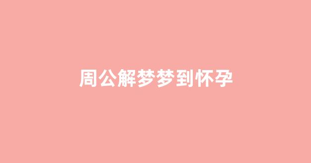 周公解梦梦到怀孕(周公解梦梦到怀孕了怎么回事)-第1张图片-穷追资讯
