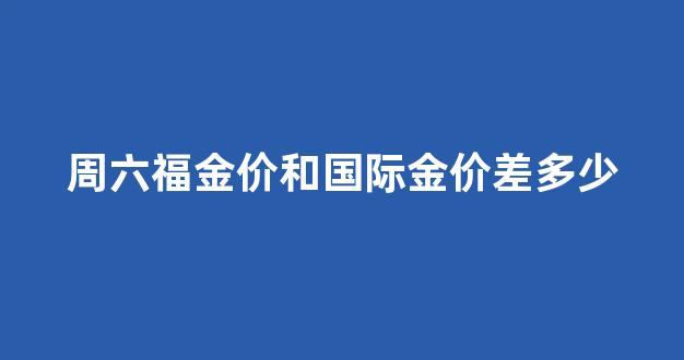 周六福金价和国际金价差多少_周六福的黄金价