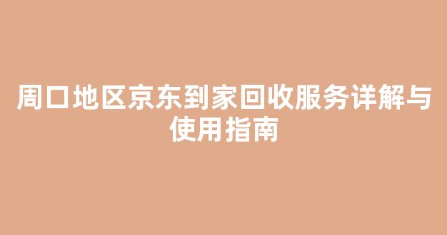 周口地区京东到家回收服务详解与使用指南