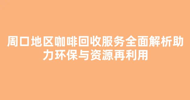周口地区咖啡回收服务全面解析助力环保与资源再利用
