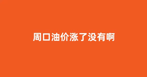 周口油价今日价格_周口油价涨了没有啊