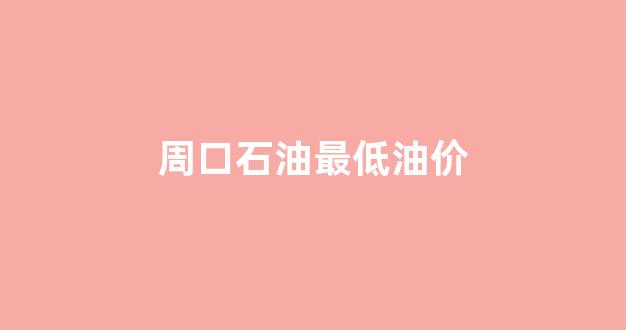 周口今日油价查询_周口石油最低油价