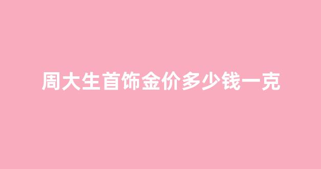 周大生首饰金价多少钱一克_周大生黄金价格多少钱一克