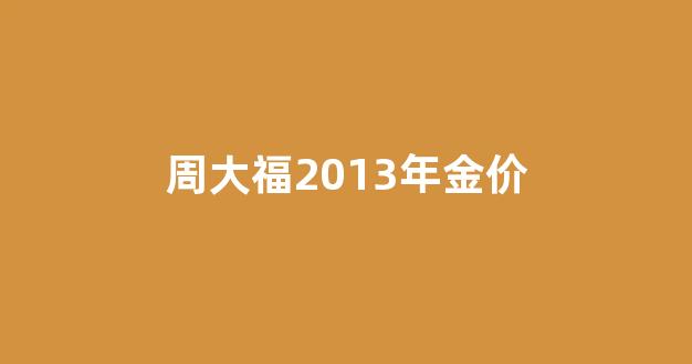 周大福2013年金价_周大福2013年金价多少钱一克