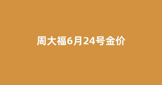周大福6月24号金价多少钱_周大福6月24号金价