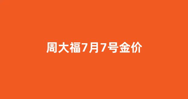 周大福7月7号金价_周大福金店今日金价3月7日