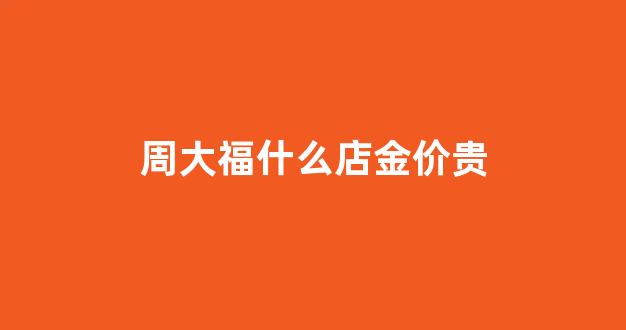 周大福黄金最好吗_周大福什么店金价贵