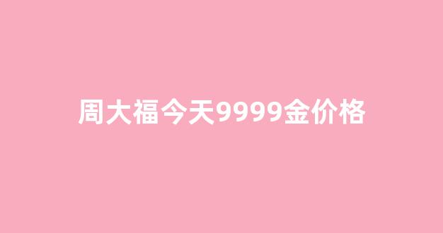 周大福今天9999金价格_周大福今日金价格是多少