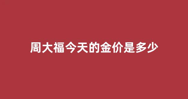 周大福今天的金价是多少_周大福今天的金价是多少钱一克