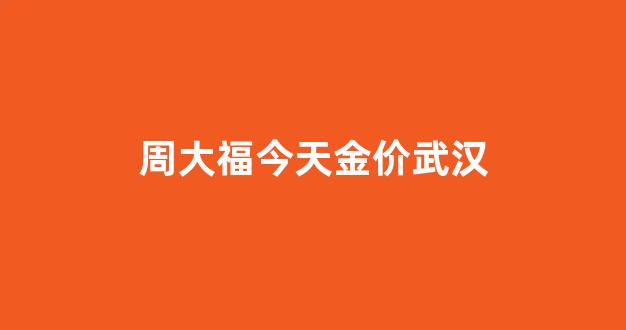 湖北周大福金价_周大福今天金价武汉