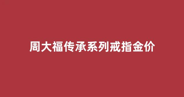 周大福传承系列戒指金价_周大福传承系列戒指寓意