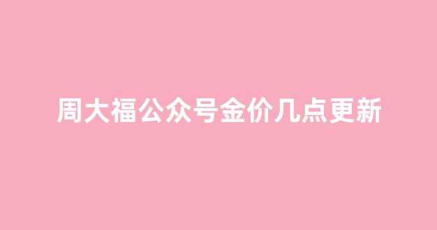 周大福官网金价多久变动一次_周大福公众号金价几点更新