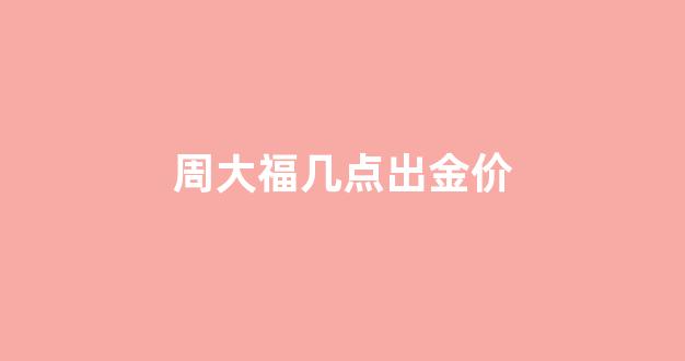 周大福黄金每天几点更新_周大福几点出金价