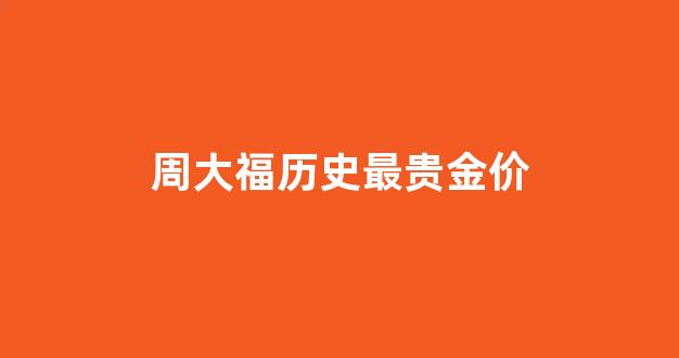 周大福最贵的黄金饰品_周大福历史最贵金价