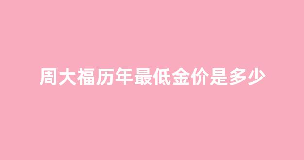 周大福黄金历史最高价格_周大福历年最低金价是多少