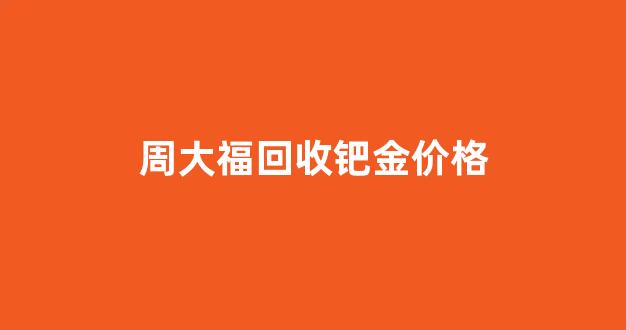 周大福回收钯金价格_周大福钯金今日价格