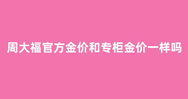 周大福官方金价和专柜金价一样吗_周大福官方金价和专柜金价一样吗