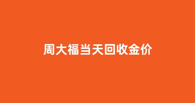 周大福当天回收金价_周大福黄金回收价格多少钱一克今天