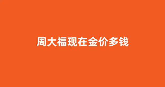 周大福现在金价多钱_周大福黄金现在多少钱一克2021