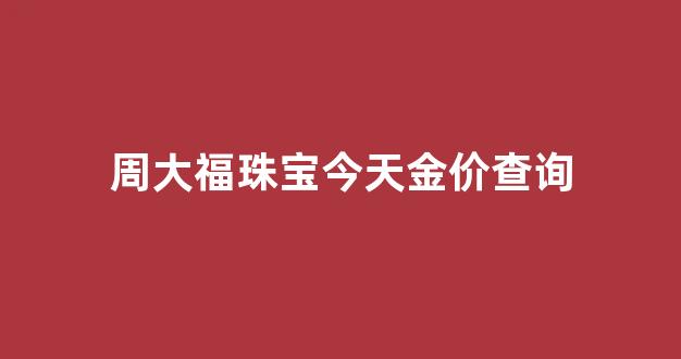 周大福金饰价格今日_周大福珠宝今天金价查询