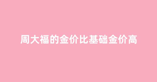 周大福的黄金价格比现货黄金价格贵_周大福的金价比基础金价高