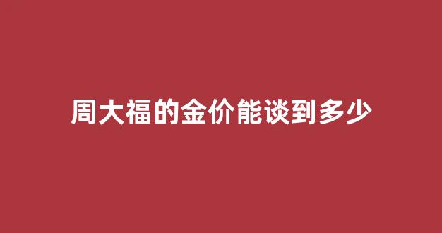 周大福的金价和实际金价_周大福的金价能谈到多少