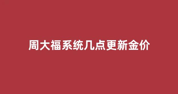 周大福黄金每天几点更新_周大福系统几点更新金价