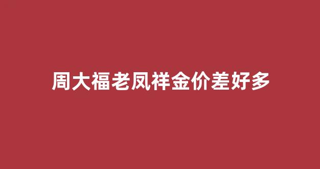 周大福比老凤祥贵多少_周大福老凤祥金价差好多